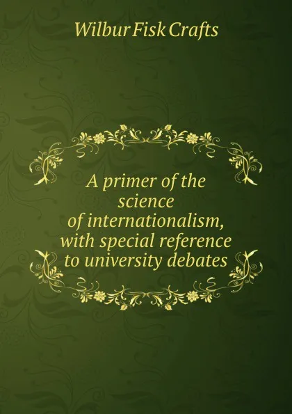 Обложка книги A primer of the science of internationalism, with special reference to university debates, Wilbur Fisk Crafts