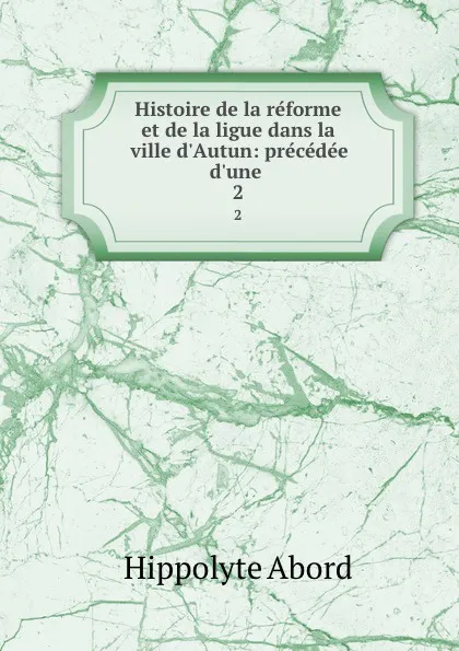 Обложка книги Histoire de la reforme et de la ligue dans la ville d.Autun: precedee d.une . 2, Hippolyte Abord