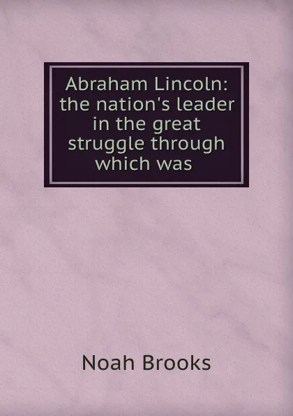 Обложка книги Abraham Lincoln: the nation.s leader in the great struggle through which was ., Noah Brooks