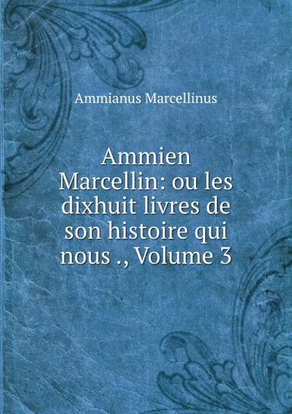 Обложка книги Ammien Marcellin: ou les dixhuit livres de son histoire qui nous ., Volume 3, Ammianus Marcellinus