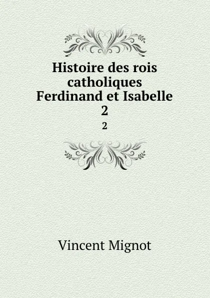 Обложка книги Histoire des rois catholiques Ferdinand et Isabelle. 2, Vincent Mignot