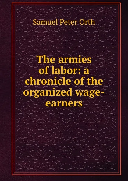 Обложка книги The armies of labor: a chronicle of the organized wage-earners, Samuel Peter Orth