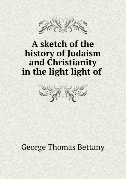 Обложка книги A sketch of the history of Judaism and Christianity in the light light of ., George Thomas Bettany