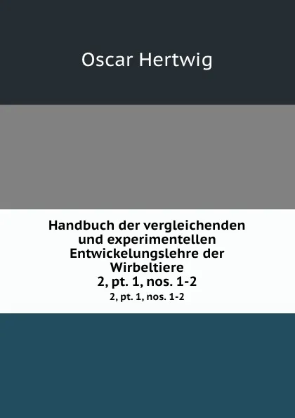 Обложка книги Handbuch der vergleichenden und experimentellen Entwickelungslehre der Wirbeltiere. 2,.pt. 1,.nos. 1-2, Hertwig Oscar