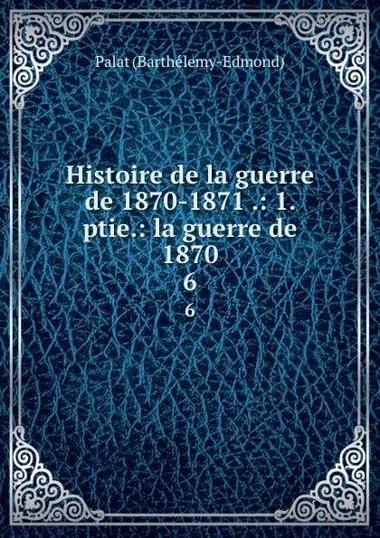 Обложка книги Histoire de la guerre de 1870-1871 .: 1. ptie.: la guerre de 1870. 6, Palat Barthélemy-Edmond