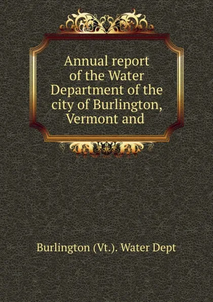 Обложка книги Annual report of the Water Department of the city of Burlington, Vermont and ., Burlington Vt. Water Dept