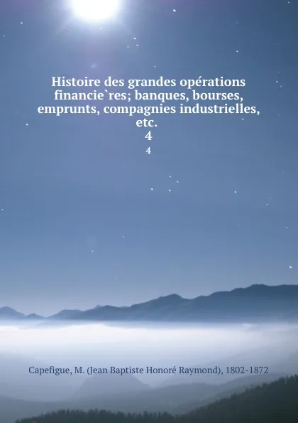 Обложка книги Histoire des grandes operations financieres; banques, bourses, emprunts, compagnies industrielles, etc. . 4, Jean Baptiste Honoré Raymond Capefigue