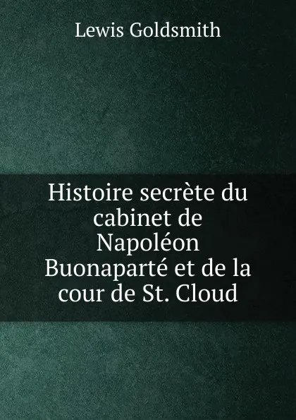 Обложка книги Histoire secrete du cabinet de Napoleon Buonaparte et de la cour de St. Cloud, Lewis Goldsmith