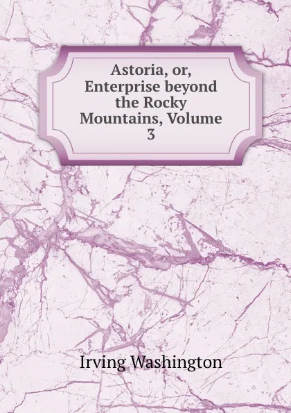 Обложка книги Astoria, or, Enterprise beyond the Rocky Mountains, Volume 3, Irving Washington