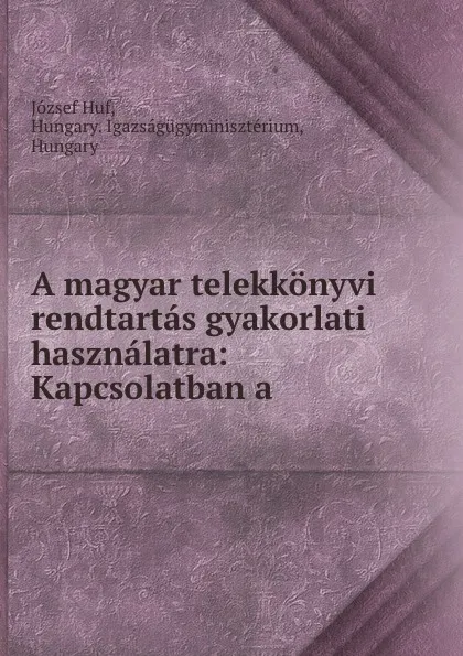 Обложка книги A magyar telekkonyvi rendtartas gyakorlati hasznalatra: Kapcsolatban a ., József Huf