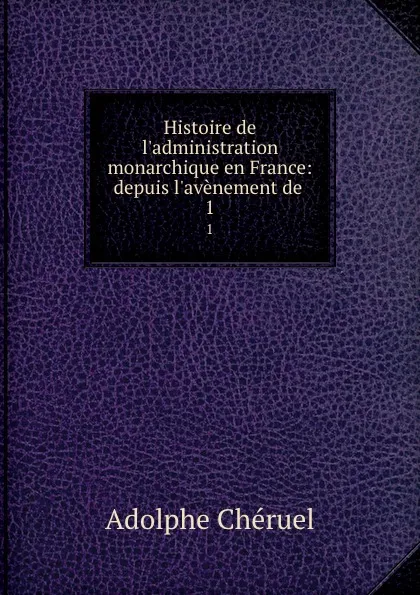 Обложка книги Histoire de l.administration monarchique en France: depuis l.avenement de . 1, Adolphe Chéruel
