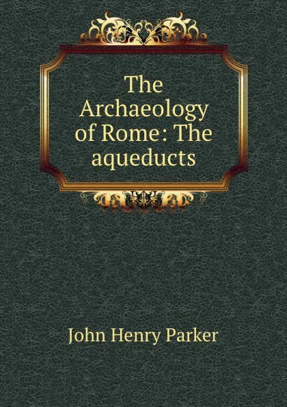 Обложка книги The Archaeology of Rome: The aqueducts, John Henry Parker