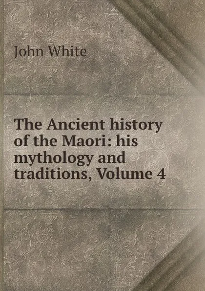 Обложка книги The Ancient history of the Maori: his mythology and traditions, Volume 4, John White
