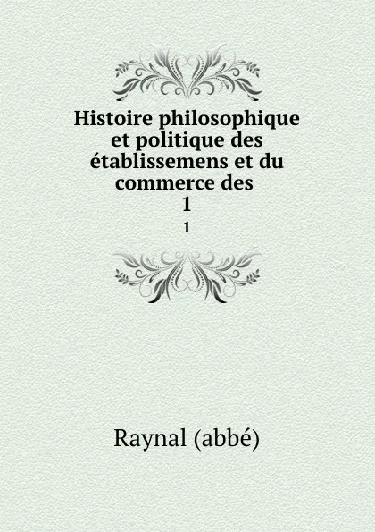 Обложка книги Histoire philosophique et politique des etablissemens et du commerce des . 1, Raynal abbé