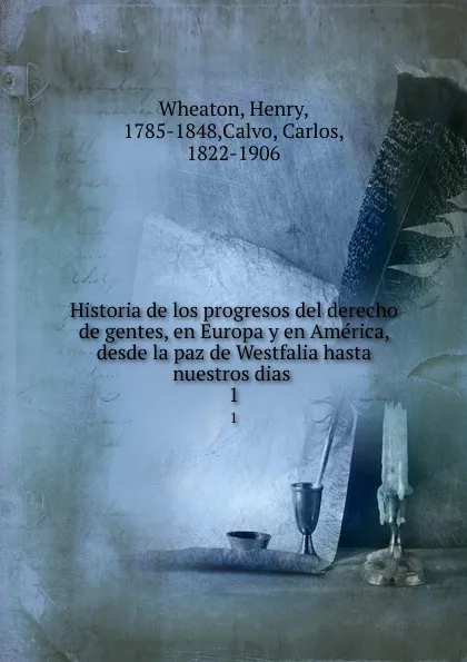 Обложка книги Historia de los progresos del derecho de gentes, en Europa y en America, desde la paz de Westfalia hasta nuestros dias . 1, Henry Wheaton