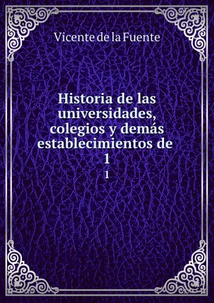 Обложка книги Historia de las universidades, colegios y demas establecimientos de . 1, Vicente de la Fuente