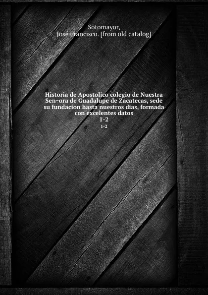 Обложка книги Historia de Apostolico colegio de Nuestra Senora de Guadalupe de Zacatecas, sede su fundacion hasta nuestros dias, formada con excelentes datos. 1-2, José Francisco Sotomayor