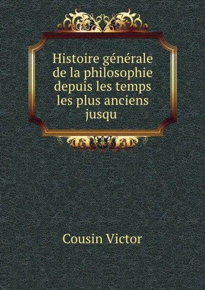 Обложка книги Histoire generale de la philosophie depuis les temps les plus anciens jusqu ., Cousin Victor