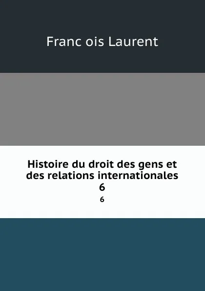 Обложка книги Histoire du droit des gens et des relations internationales. 6, Franc̦ois Laurent