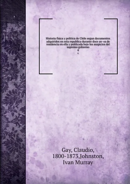 Обложка книги Historia fisica y politica de Chile segun documentos adquiridos en esta republica durante doce anos de residencia en ella y publicada bajo los auspicios del supremo gobierno. 4, Claudio Gay