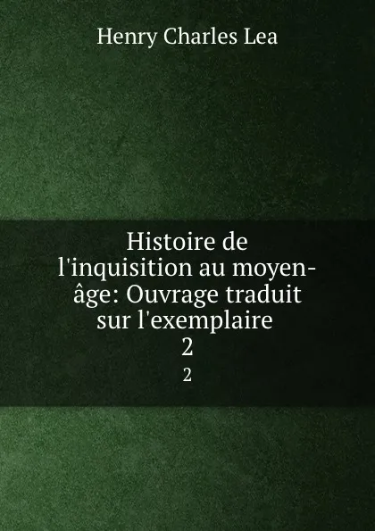 Обложка книги Histoire de l.inquisition au moyen-age: Ouvrage traduit sur l.exemplaire . 2, Henry Charles Lea