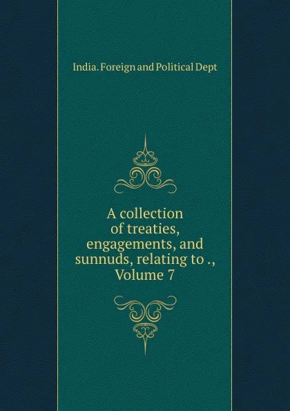 Обложка книги A collection of treaties, engagements, and sunnuds, relating to ., Volume 7, India. Foreign and Political Dept