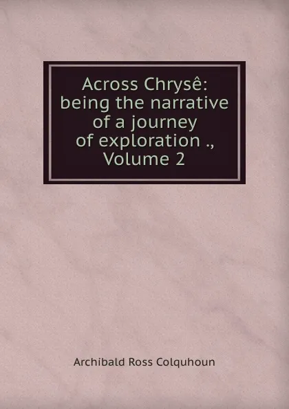 Обложка книги Across Chryse: being the narrative of a journey of exploration ., Volume 2, Archibald R. Colquhoun