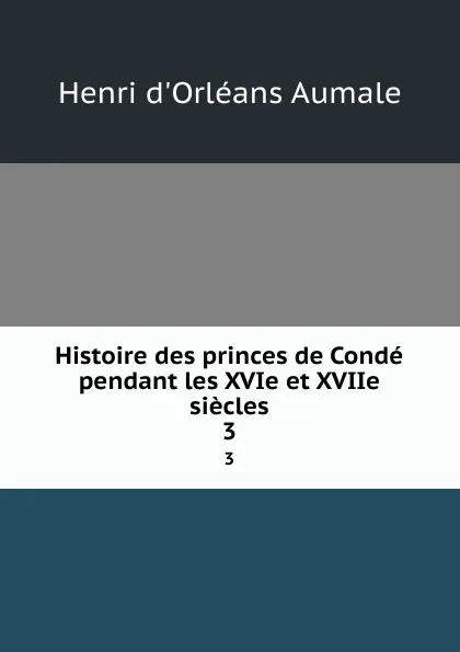 Обложка книги Histoire des princes de Conde pendant les XVIe et XVIIe siecles. 3, Henri d'Orléans Aumale