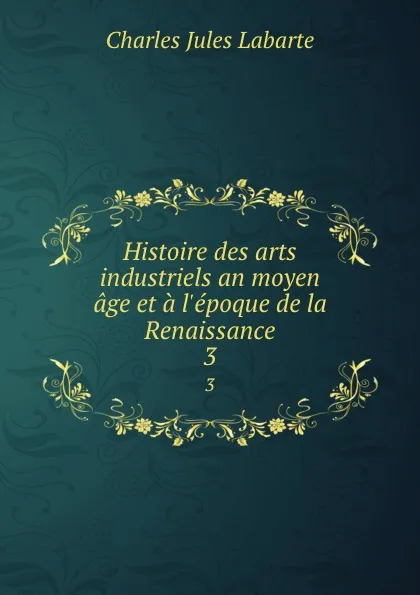 Обложка книги Histoire des arts industriels an moyen age et a l.epoque de la Renaissance. 3, Charles Jules Labarte