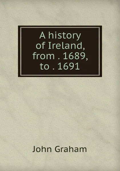 Обложка книги A history of Ireland, from . 1689, to . 1691, John Graham