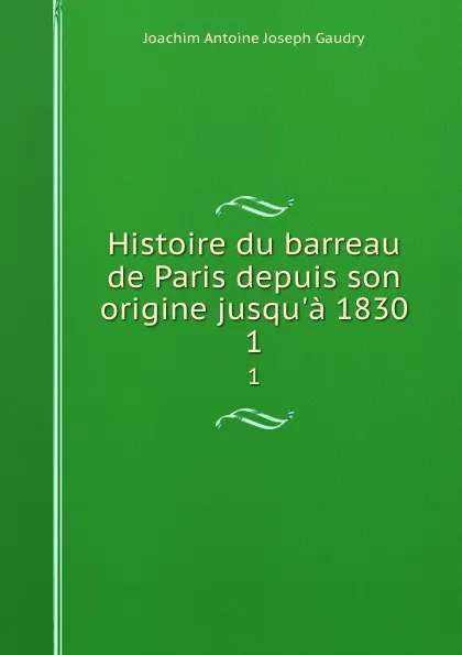 Обложка книги Histoire du barreau de Paris depuis son origine jusqu.a 1830. 1, Joachim Antoine Joseph Gaudry