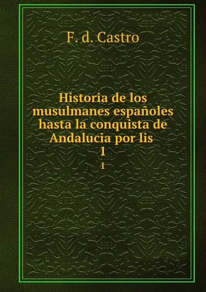 Обложка книги Historia de los musulmanes espanoles hasta la conquista de Andalucia por lis . 1, F.D. Castro