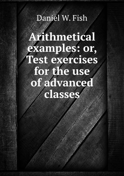 Обложка книги Arithmetical examples: or, Test exercises for the use of advanced classes, Daniel W. Fish