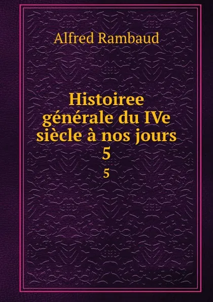 Обложка книги Histoiree generale du IVe siecle a nos jours. 5, Alfred Rambaud