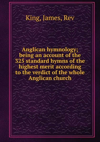 Обложка книги Anglican hymnology; being an account of the 325 standard hymns of the highest merit according to the verdict of the whole Anglican church, James King