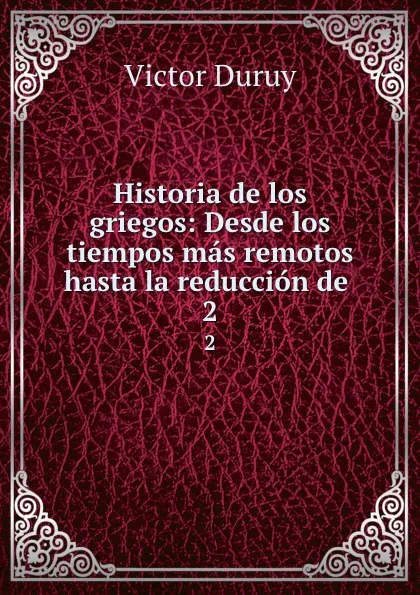 Обложка книги Historia de los griegos: Desde los tiempos mas remotos hasta la reduccion de . 2, Victor Duruy