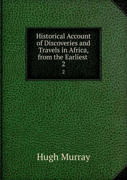 Обложка книги Historical Account of Discoveries and Travels in Africa, from the Earliest . 2, Murray Hugh