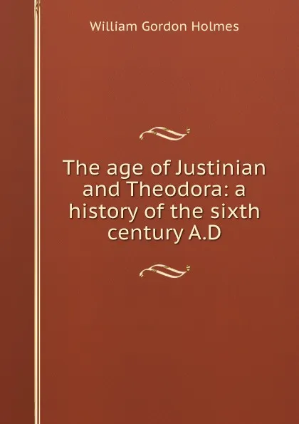 Обложка книги The age of Justinian and Theodora: a history of the sixth century A.D., William Gordon Holmes