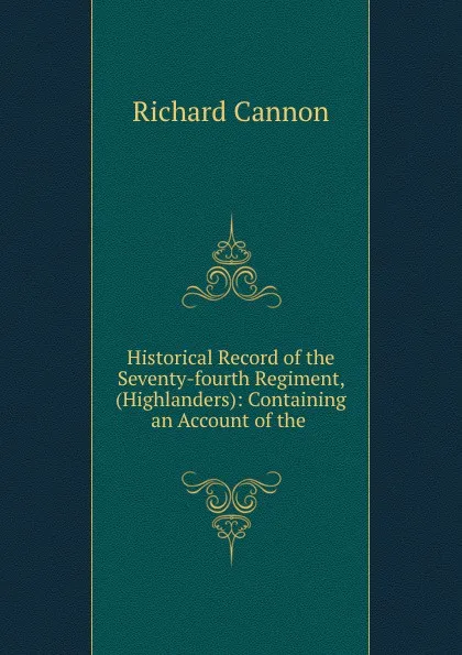 Обложка книги Historical Record of the Seventy-fourth Regiment, (Highlanders): Containing an Account of the ., Cannon Richard