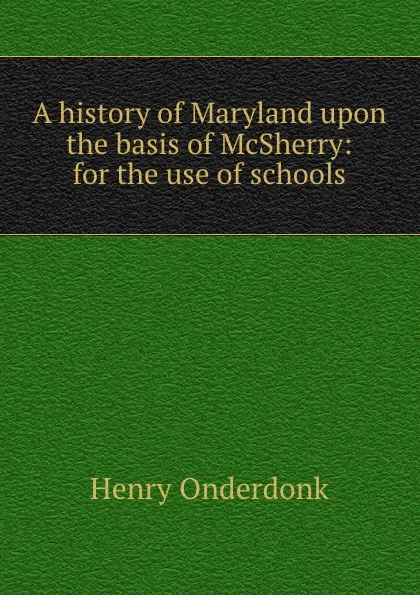 Обложка книги A history of Maryland upon the basis of McSherry: for the use of schools, Henry Onderdonk