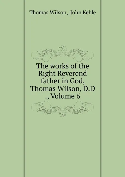 Обложка книги The works of the Right Reverend father in God, Thomas Wilson, D.D ., Volume 6, Thomas Wilson