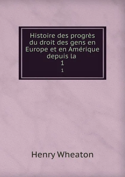 Обложка книги Histoire des progres du droit des gens en Europe et en Amerique depuis la . 1, Henry Wheaton