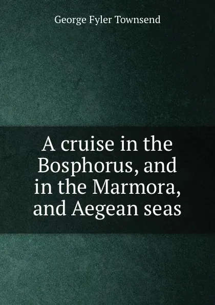 Обложка книги A cruise in the Bosphorus, and in the Marmora, and Aegean seas, George Fyler Townsend