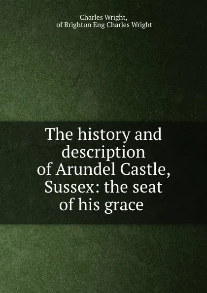 Обложка книги The history and description of Arundel Castle, Sussex: the seat of his grace ., Charles Wright