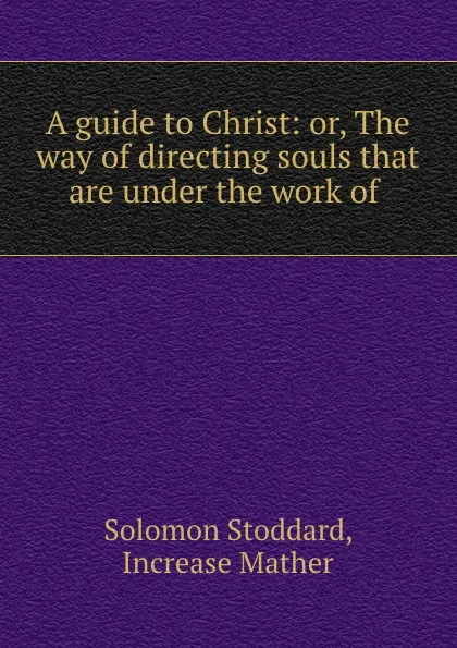 Обложка книги A guide to Christ: or, The way of directing souls that are under the work of ., Solomon Stoddard