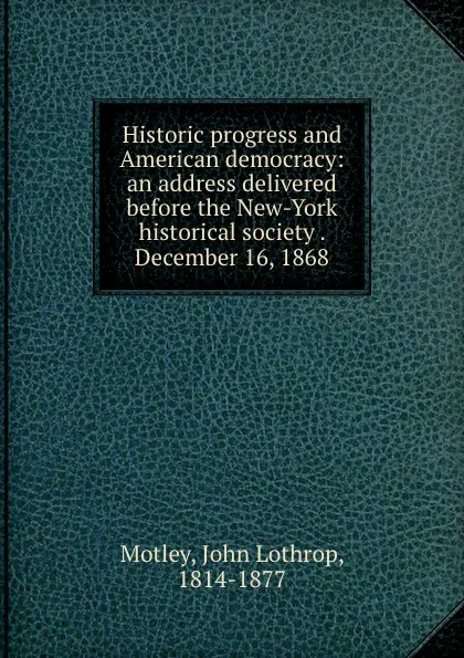 Обложка книги Historic progress and American democracy: an address delivered before the New-York historical society . December 16, 1868, John Lothrop Motley