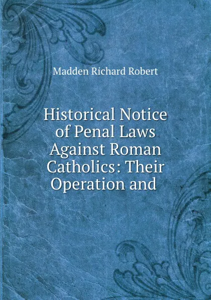 Обложка книги Historical Notice of Penal Laws Against Roman Catholics: Their Operation and ., Madden Richard Robert