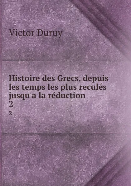 Обложка книги Histoire des Grecs, depuis les temps les plus recules jusqu.a la reduction . 2, Victor Duruy