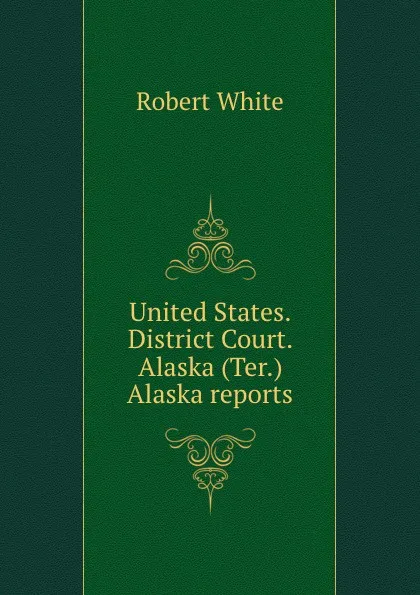 Обложка книги United States. District Court. Alaska (Ter.) Alaska reports, Robert White