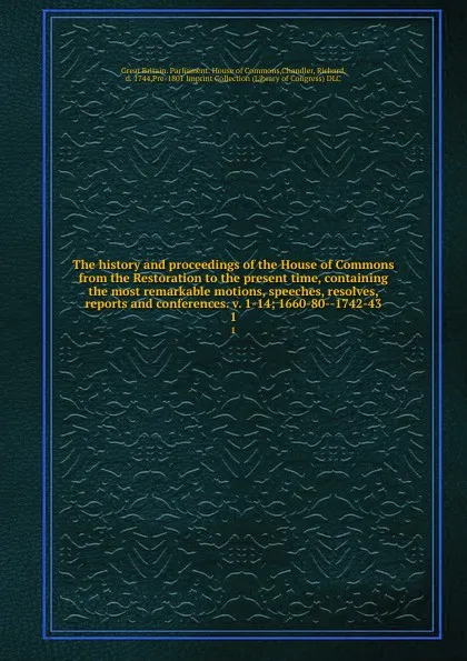 Обложка книги The history and proceedings of the House of Commons from the Restoration to the present time, containing the most remarkable motions, speeches, resolves, reports and conferences. v. 1-14; 1660-80--1742-43. 1, Great Britain. Parliament. House of Commons